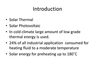 Introduction
• Solar Thermal
• Solar Photovoltaic
• In cold climate large amount of low grade
thermal energy is used.
• 24% of all industrial application consumed for
heating fluid to a moderate temperature
• Solar energy for preheating up to 180˚C
 