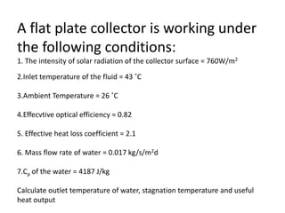A flat plate collector is working under
the following conditions:
1. The intensity of solar radiation of the collector surface = 760W/m2
2.Inlet temperature of the fluid = 43 ˚C
3.Ambient Temperature = 26 ˚C
4.Effecvtive optical efficiency = 0.82
5. Effective heat loss coefficient = 2.1
6. Mass flow rate of water = 0.017 kg/s/m2d
7.Cp of the water = 4187 J/kg
Calculate outlet temperature of water, stagnation temperature and useful
heat output
 