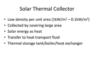 Solar Thermal Collector
• Low density per unit area (1kW/m2 – 0.1kW/m2)
• Collected by covering large area
• Solar energy as heat
• Transfer to heat transport fluid
• Thermal storage tank/boiler/heat exchanger
 