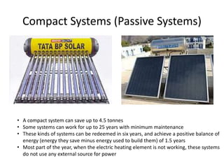 Compact Systems (Passive Systems)
• A compact system can save up to 4.5 tonnes
• Some systems can work for up to 25 years with minimum maintenance
• These kinds of systems can be redeemed in six years, and achieve a positive balance of
energy (energy they save minus energy used to build them) of 1.5 years
• Most part of the year, when the electric heating element is not working, these systems
do not use any external source for power
 