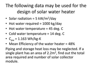 The following data may be used for the
design of solar water heater
• Solar radiation = 5 kW/m2/day
• Hot water required = 1000 kg/day
• Hot water temperature = 45 deg. C
• Cold water temperature = 14 deg. C
• Cpw = 1.163 Wh/kg-K
• Mean Efficiency of the water heater = 48%
Piping and storage heat loss may be neglected. If a
single plant has an area of 2.2m2, find out the total
area required and number of solar collector
module.
 