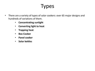 Types
• There are a variety of types of solar cookers: over 65 major designs and
hundreds of variations of them.
• Concentrating sunlight
• Converting light to heat
• Trapping heat
• Box Cooker
• Panel cooker
• Solar kettles
 