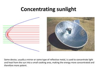 Concentrating sunlight
Some device, usually a mirror or some type of reflective metal, is used to concentrate light
and heat from the sun into a small cooking area, making the energy more concentrated and
therefore more potent.
 