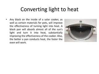 Converting light to heat
• Any black on the inside of a solar cooker, as
well as certain materials for pots, will improve
the effectiveness of turning light into heat. A
black pan will absorb almost all of the sun's
light and turn it into heat, substantially
improving the effectiveness of the cooker. Also,
the better a pan conducts heat, the faster the
oven will work.
 