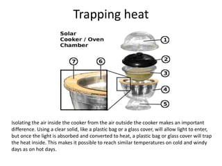 Trapping heat
Isolating the air inside the cooker from the air outside the cooker makes an important
difference. Using a clear solid, like a plastic bag or a glass cover, will allow light to enter,
but once the light is absorbed and converted to heat, a plastic bag or glass cover will trap
the heat inside. This makes it possible to reach similar temperatures on cold and windy
days as on hot days.
 