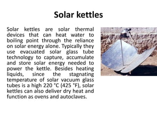 Solar kettles
Solar kettles are solar thermal
devices that can heat water to
boiling point through the reliance
on solar energy alone. Typically they
use evacuated solar glass tube
technology to capture, accumulate
and store solar energy needed to
power the kettle. Besides heating
liquids, since the stagnating
temperature of solar vacuum glass
tubes is a high 220 °C (425 °F), solar
kettles can also deliver dry heat and
function as ovens and autoclaves.
 