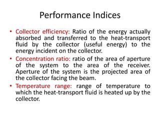 Performance Indices
• Collector efficiency: Ratio of the energy actually
absorbed and transferred to the heat-transport
fluid by the collector (useful energy) to the
energy incident on the collector.
• Concentration ratio: ratio of the area of aperture
of the system to the area of the receiver.
Aperture of the system is the projected area of
the collector facing the beam.
• Temperature range: range of temperature to
which the heat-transport fluid is heated up by the
collector.
 