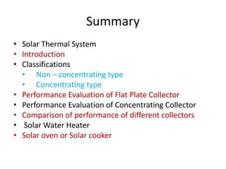 Summary
• Solar Thermal System
• Introduction
• Classifications
• Non – concentrating type
• Concentrating type
• Performance Evaluation of Flat Plate Collector
• Performance Evaluation of Concentrating Collector
• Comparison of performance of different collectors
• Solar Water Heater
• Solar oven or Solar cooker
 