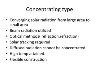 Concentrating type
• Converging solar radiation from large area to
small area
• Beam radiation utilized
• Optical methods( reflection,refraction)
• Solar tracking required
• Diffused radiation cannot be concentrated
• High temp attained.
• Flexible construction
 