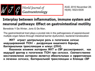 WJG, 2010 November 28;
16(44): 5523-5535
Benedicte Y De Winter, Joris G De Man.
The gastrointestinal tract plays a pivotal role in the pathogenesis of sepsisinduced
multiple organ failure through intestinal barrier dysfunction, bacterial translocation
and ileus.
ЖКТ играет центральную роль в патогенезе сепсис
индуцированной ПОН - дисфункция кишечного барьера,
бактериальная транслокация и илеус (СКН).
Взаимное влияние моторики ЖКТ и СВР рассматривают, как
ведущий фактор в патогенезе ПОН при сепсисе. Соответственно
восстановление моторики является обязательным и эффективным
в лечении сепсиса, бактериальной транслокации и блокаде СВР
 