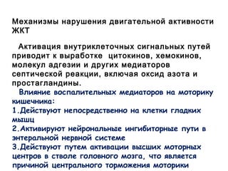 Механизмы нарушения двигательной активности
ЖКТ
Активация внутриклеточных сигнальных путей
приводит к выработке цитокинов, хемокинов,
молекул адгезии и других медиаторов
септической реакции, включая оксид азота и
простагландины.
Влияние воспалительных медиаторов на моторику
кишечника:
1.Действуют непосредственно на клетки гладких
мышц
2.Активируют нейрональные ингибиторные пути в
энтеральной нервной системе
3.Действуют путем активации высших моторных
центров в стволе головного мозга, что является
причиной центрального торможения моторики
 