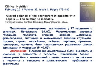 Clinical Nutrition
February 2014 Volume 33, Issue 1, Pages 179–182
Altered balance of the aminogram in patients with
sepsis — The relation to mortality.
Tomoya Hirosea, Kentaro Shimizub, Hiroshi Oguraa, et ala.
Плазменные аминограммы исследованы у 77 пациентов с
сепсисом. Летальность 39,0%. Максимальные значения
глутамина, глутамата, глицина, аланина, метионина,
фенилаланина, гистидина и минимальные значения глутамата,
таурина, серина, изолейцина, лейцина, тирозина, орнитина,
триптофана, аргинина были статистически различными между
выжившими и умершими (P <0,05).
Заключение: Плазменные аминограммы были значительно
изменены у пациентов с сепсисом. Измененный баланс
аминограмм был в значительной степени связан со смертностью
у пациентов с сепсисом и длительностью пребывания в
реанимации
 