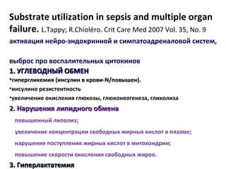 Substrate utilization in sepsis and multiple organ
failure. L.Tappy; R.Chioléro. Crit Care Med 2007 Vol. 35, No. 9
активация нейро-эндокринной и симпатоадреналовой систем,
выброс про воспалительных цитокинов
1. УГЛЕВОДНЫЙ ОБМЕН1. УГЛЕВОДНЫЙ ОБМЕН
•гипергликемия (инсулин в крови-гипергликемия (инсулин в крови-N/N/повышен).повышен).
•инсулино резистентность
•увеличение окисления глюкозы, глюконеогенеза, гликолиза
2. Нарушения2. Нарушения липлипиидного обменадного обмена
повышенный липолиз;
увеличение концентрации свободных жирных кислот в плазме;
нарушение поступления жирных кислот в митохондрии;
повышение скорости окисления свободных жиров.
3. Гиперлактатемия3. Гиперлактатемия
 
