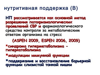 нутритивная поддержка (В)
НПНП рассматривается как основной методрассматривается как основной метод
разрешения патофизиологическихразрешения патофизиологических
проявлений СВР ипроявлений СВР и фармакологического
средства контроля за метаболическим
ответом организма на стресс
((ASPEN 2009, ESPEN 2006, 2009ASPEN 2009, ESPEN 2006, 2009))
синдрома гиперметаболизма -синдрома гиперметаболизма -
гиперкатаболизмагиперкатаболизма
модуляции иммунной функциимодуляции иммунной функции
поддержание и восстановление барьернойподдержание и восстановление барьерной
функции слизистой тонкой кишкифункции слизистой тонкой кишки
 