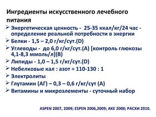 Ингредиенты искусственного лечебного
питания
 Энергетическая ценность - 25-35 ккал/кг/24 час -
определение реальной потребности в энергии
 Белки - 1,5 – 2,0 г/кг/сут.(D)
 Углеводы - до 6,0 г/кг/сут.(А) [контроль глюкозы
4,1-8,3 ммоль/л](В)
 Липиды - 1,0 – 1,5 г/кг/сут.(D)
 Небелковые кал : азот = 110-130 : 1
 Электролиты
 Глутамин (АГ) – 0,3 – 0,6 г/кг/сут (А)
 Витамины и микроэлементы - суточный набор
ASPEN 2007, 2009; ESPEN 2006,2009; AKE 2008; РАСХИ 2010.
 