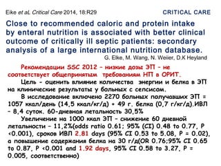 Eike et aL Critical Care 2014, 18:R29
Close to recommended caloric and protein intake
by enteral nutrition is associated with better clinical
outcome of critically ill septic patients: secondary
analysis of a large international nutrition database.
G. Elke, M. Wang, N. Weiier, D.К Heyland
CRITICAL CARE
Рекомендации SSC 2012 – низкие дозы ЭП – не
соответствует общепринятым требованиям НП в ОРИТ.
Цель - оценить влияние количества энергии и белка в ЭП
на клинические результаты у больных с сепсисом.
В исследование включено 2270 больных получавших ЭП =
1057 ккал/день (14,5 ккал/кг/д) + 49 г. белка (0,7 г/кг/д).ИВЛ
– 8,4 суток. 60-дневная летальность 30,5%
Увеличение на 1000 ккал ЭП – снижение 60 дневной
летальности – 11,2%(odds ratio 0.61; 95% (CI) 0.48 to 0.77, P
<0.001), сроков ИВЛ 2.81 days (95% CI 0.53 to 5.08, P = 0.02),
а повышение содержания белка на 30 г/д(OR 0.76;95% CI 0.65
to 0.87, P <0.001 and 1.92 days, 95% CI 0.58 to 3.27, P =
0.005, соответственно)
 