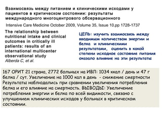 The relationship between
nutritional intake and clinical
outcomes in critically ill
patients: results of an
international multicenter
observational study
Alberda C, et al.
Взаимосвязь между питанием и клиническими исходами у
пациентов в критическом состоянии: результаты
международного многоцентрового обсервационного
исследования.
ЦЕЛЬ: изучить взаимосвязь между
вводимым количеством энергии и
белка и клиническими
результатами, оценить в какой
степени исходное состояние питания
оказало влияние на эти результаты
167 ОРИТ 21 страна, 2772 больных на ИВЛ: 1034 ккал / день и 47 г
белка / сут. Увеличение на 1000 кал в день - снижение смертности
Результаты наблюдались при сравнении увеличения потребления
белка и его влияние на смертность. ВЫВОДЫ: Увеличение
потребления энергии и белка по всей видимости, связано с
улучшением клинических исходов у больных в критическом
состоянии.
Intensive Care Medicine October 2009, Volume 35, Issue 10,pp 1728-1737
 