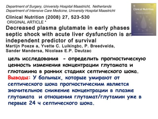 цель исследования - определить прогностическую
ценность изменения концентрации глутамата и
глютамина в ранних стадиях септического шока.
Выводы: У больных, которые умирают от
септического шока прогностическим является
значительное снижение концентрации в плазме
глутамата и отношения глутамат/глутамин уже в
первые 24 ч септического шока.
Clinical Nutrition (2008) 27, 523-530
ORIGINAL ARTICLE *
Decreased plasma glutamate in early phases of
septic shock with acute liver dysfunction is an
independent predictor of survival
Martijn Poeze a, Yvette C. Luikingbc, P. Breedvelda,
Sander Mandersa, Nicolaas E.P. Deutzac
Department of Surgery, University Hospital Maastricht, Netherlands
Department of Intensive Care Medicine, University Hospital Maastricht
 