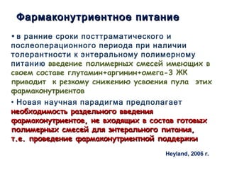 Фармаконутриентное питаниеФармаконутриентное питание
• в ранние сроки посттраматического и
послеоперационного периода при наличии
толерантности к энтеральному полимерному
питанию введение полимерных смесей имеющих в
своем составе глутамин+аргинин+омега-3 ЖК
приводит к резкому снижению усвоения пула этих
фармаконутриентов
• Новая научная парадигма предполагает
необходимость раздельного введениянеобходимость раздельного введения
фармаконутриентов, не входящих в состав готовыхфармаконутриентов, не входящих в состав готовых
полимерных смесей для энтерального питания,полимерных смесей для энтерального питания,
т.е. проведение фармаконутриентной поддержкит.е. проведение фармаконутриентной поддержки
D. Heyland, 2006 г.
 