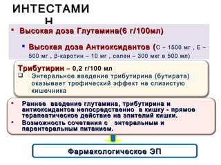ИНТЕСТАМИИНТЕСТАМИ
НН
 Высокая доза Глутамина(6 гВысокая доза Глутамина(6 г //100мл)100мл)

Высокая доза Антиоксидантов (Высокая доза Антиоксидантов (С – 1500 мг , Е –
500 мг , β-каротин – 10 мг , селен – 300 мкг в 500 мл)
Фармакологическое ЭПФармакологическое ЭП
ТрибутиринТрибутирин – 0,2 г/100 мл– 0,2 г/100 мл
 Энтеральное введение трибутирина (бутирата)
оказывает трофический эффект на слизистую
кишечника
• Раннее введение глутамина, трибутирина иРаннее введение глутамина, трибутирина и
антиоксидантов непосредственно в кишку - прямоеантиоксидантов непосредственно в кишку - прямое
терапевтическое действие на эпителий кишки.терапевтическое действие на эпителий кишки.
• Возможность сочетания с энтеральным иВозможность сочетания с энтеральным и
парентеральным питанием.парентеральным питанием.
 