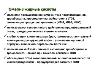 ООмега-3 жирные кислотымега-3 жирные кислоты
являются предшественниками синтеза простагландинов,
тромбоксана, простоциклина, лейкотриена LTD5,
снижающие продукцию цитокинов (ИЛ-1, ИЛ-6, ФНО)
не оказывают супрессивного действия на пролиферативный
ответ, продукцию антител и цитолиз клеток
стабилизация клеточных мембран, противовоспалительный
и иммуномодулирующий эффект, улучшение органной
перфузии в кишечно-портальном бассейне
повышение ώ-3:ώ-6 – снижает активацию тромбоцитов и
тромбогенез – важно при тяжелом сепсисе и ПОН
обогащение ЭП эйкозопентаеновой, α-линолевой кислотой
и антиоксидантами - предупреждает развитие ПОН
 
