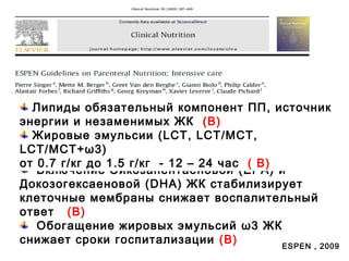 Включение Эйкозапентаеновой (EPA) и
Докозогексаеновой (DHA) ЖК стабилизирует
клеточные мембраны снижает воспалительный
ответ (B)
Обогащение жировых эмульсий ω3 ЖК
снижает сроки госпитализации (B) ESPEN , 2009
Липиды обязательный компонент ПП, источник
энергии и незаменимых ЖК (B)
Жировые эмульсии (LCT, LCT/MCT,
LCT/MCT+ω3)
от 0.7 г/кг до 1.5 г/кг - 12 – 24 час ( B)
 