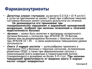 Фармаконутриенты
• Дипептид аланин-глутамина из расчета 0,3-0,6 г (2-4 мл/кг)
в сутки на протяжении не менее 7 дней при стабильно тяжелом
состоянии больных может улучшать результаты их лечения.
Не рекомендуется его применение при
гемодинамических нарушениях и выраженной полиорганной
дисфункции, особенно при наличии печеночной и почечной
недостаточности больных
• Аргинин - может быть включен в программу энтерального
питания больных с сепсисом при APACHЕ II< 15 баллов.
Однако они не рекомендованы больным с тяжелым сепсисом
при APACHЕ II > 25 в связи выявленным повышением уровня
летальности
• Омега 3 жирные кислоты - целесообразно применять в
программе ПП у больных с тяжелым сепсисом, осложненным
развитием ОРДС, а также при абдоминальном сепсисе с
локализацией очага инфекции в поджелудочной железе
(панкреонекроз) в дозировке не более 3-4 г/сут. При наличии
повышенной кровоточивости от введения омега-3 жирных
кислот следует воздержаться
Категория В
 