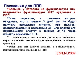 Больной у которого не функционирует илиБольной у которого не функционирует или
неадекватно функционирует ЖКТ нуждается внеадекватно функционирует ЖКТ нуждается в
ПППППП
Всем пациентам, в отношении которых
ожидается, что в течение 3 дней они не будут
получать нормальное питание, при наличии
противопоказаний к проведению ЭП или плохой его
переносимости следует в течение 24-48 часов
начинать проведение ПП.
сохранение азота максимально, когда все компоненты
парентерального питания вводят одновременно в течение
суток. (А).
смеси для ПП следует вводить с использованием
контейнеров типа «все в одном». (В).
ESPEN,2009
Показания для ППППоказания для ППП
 