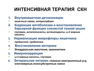 ИНТЕНСИВНАЯ ТЕРАПИЯ СКН
1. Внутрикишечная детоксикация
 кишечный лаваж, энтеросорбция
2. Коррекция метаболизма и восстановление
барьерной функции слизистой тонкой кишки
 глутамин, антигипоксанты, антиоксиданты, ω-3 жирные
кислоты
3. Нормализация микрофлоры кишечника
 пребиотики, пробиотики
4. Восстановление моторики
 Эпидуральная анестезия, прокинетики
5. Иммунокоррекция
 ω-3 жирные кислоты, глутамин
6. Энтеральное питание- глюкозо-электролитный р-р,
олигомерные,полисубстратные смеси
 