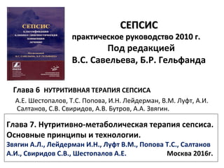 СЕПСИССЕПСИС
практическое руководство 2010 г.практическое руководство 2010 г.
Под редакцией
В.С. Савельева, Б.Р. Гельфанда
Глава 6 НУТРИТИВНАЯ ТЕРАПИЯ СЕПСИСА
А.Е. Шестопалов, Т.С. Попова, И.Н. Лейдерман, В.М. Луфт, А.И.
Салтанов, С.В. Свиридов, А.В. Бутров, А.А. Звягин.
Глава 7. Нутритивно-метаболическая терапия сепсиса.
Основные принципы и технологии.
Звягин А.Л., Лейдерман И.Н., Луфт В.М., Попова Т.С., Салтанов
А.И., Свиридов С.В., Шестопалов А.Е. Москва 2016г.
 