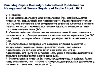 Surviving Sepsis CampaignSurviving Sepsis Campaign .. International Guidelines forInternational Guidelines for
Management ofManagement of Severe Sepsis and Septic Shock: 2012Severe Sepsis and Septic Shock: 2012
V. Питание
1. Назначение орального или энтерального (при необходимости)
питания при нормальной его переносимости более предпочтительно,
чем полное голодание или внутривенное введение глюкозы в течение
первых 48 часов с момента постановки диагноза тяжелого сепсиса
или септического шока (2C).
2. Следует избегать обязательного введения полной дозы питания в
первую неделю. Следует начинать с низкодозового кормления (до 500
ккал/день), расширяя объем только при нормальной переносимости
(2B).
3. Использование внутривенного введения глюкозы совместно с
энтеральным питанием более предпочтительно, чем полное
парентеральное питание или сочетание энтерального и
парентерального питания в первые семь дней с момента диагностики
тяжелого сепсиса/септического шока (2B).
4. Использование питания без иммуномодулирующих добавок более
предпочтительно, чем питание с иммуномодулирующими добавками у
пациентов с тяжелым сепсисом (2C).
 