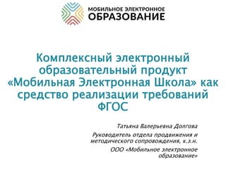 Комплексный электронный
образовательный продукт
«Мобильная Электронная Школа» как
средство реализации требований
ФГОС
Татьяна Валерьевна Долгова
Руководитель отдела продвижения и
методического сопровождения, к.э.н.
ООО «Мобильное электронное
образование»
 