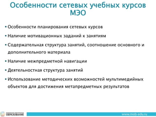 Особенности сетевых учебных курсов
МЭО
 Особенности планирования сетевых курсов
 Наличие мотивационных заданий к занятиям
 Содержательная структура занятий, соотношение основного и
дополнительного материала
 Наличие межпредметной навигации
 Деятельностная структура занятий
 Использование методических возможностей мультимедийных
объектов для достижения метапредметных результатов
 