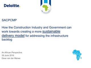 SACPCMP
How the Construction Industry and Government can
work towards creating a more sustainable
delivery model for addressing the infrastructure
backlog
An African Perspective
28 June 2016
Dave van der Merwe
 