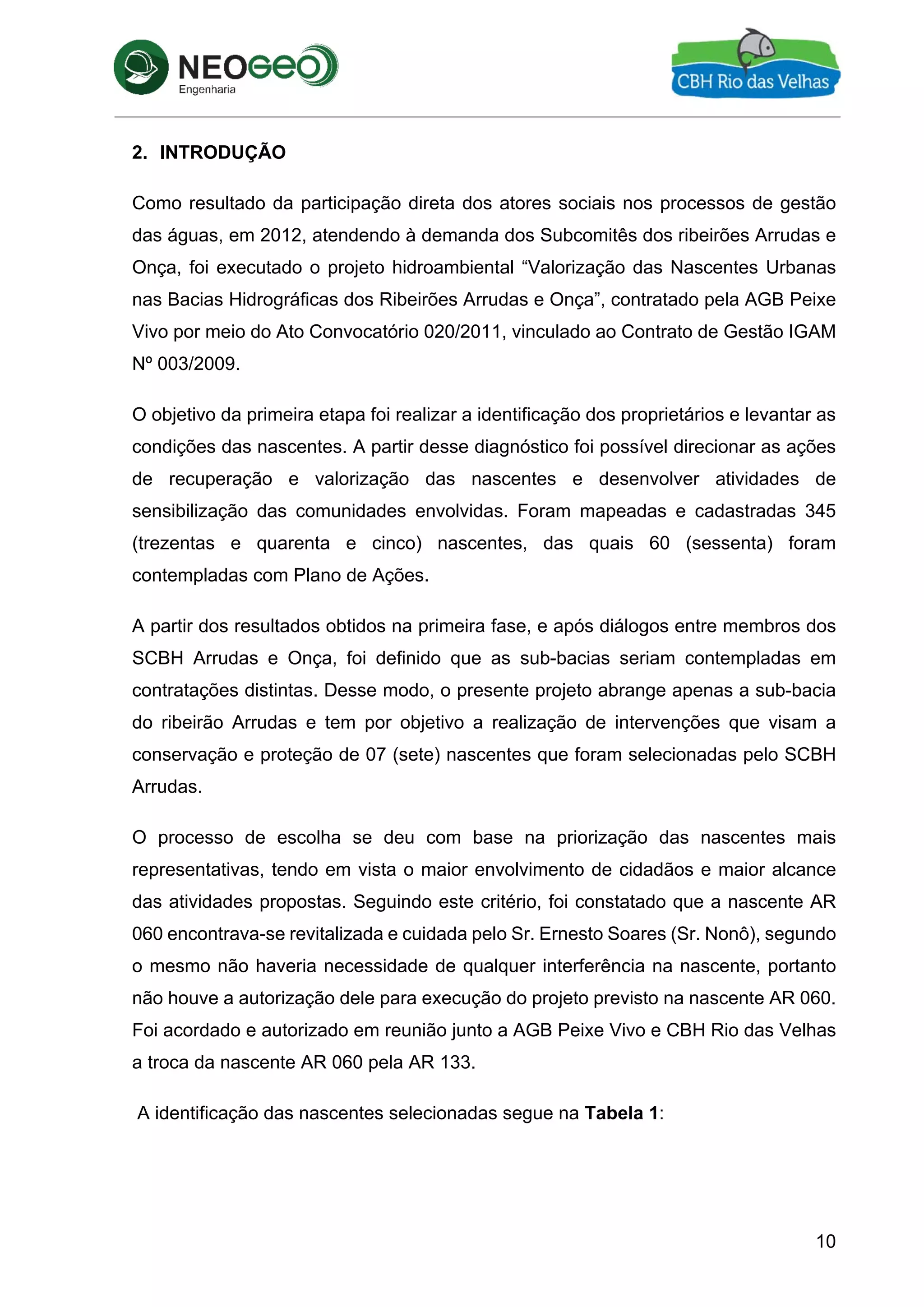 10
2. INTRODUÇÃO
Como resultado da participação direta dos atores sociais nos processos de gestão
das águas, em 2012, atendendo à demanda dos Subcomitês dos ribeirões Arrudas e
Onça, foi executado o projeto hidroambiental “Valorização das Nascentes Urbanas
nas Bacias Hidrográficas dos Ribeirões Arrudas e Onça”, contratado pela AGB Peixe
Vivo por meio do Ato Convocatório 020/2011, vinculado ao Contrato de Gestão IGAM
Nº 003/2009.
O objetivo da primeira etapa foi realizar a identificação dos proprietários e levantar as
condições das nascentes. A partir desse diagnóstico foi possível direcionar as ações
de recuperação e valorização das nascentes e desenvolver atividades de
sensibilização das comunidades envolvidas. Foram mapeadas e cadastradas 345
(trezentas e quarenta e cinco) nascentes, das quais 60 (sessenta) foram
contempladas com Plano de Ações.
A partir dos resultados obtidos na primeira fase, e após diálogos entre membros dos
SCBH Arrudas e Onça, foi definido que as sub-bacias seriam contempladas em
contratações distintas. Desse modo, o presente projeto abrange apenas a sub-bacia
do ribeirão Arrudas e tem por objetivo a realização de intervenções que visam a
conservação e proteção de 07 (sete) nascentes que foram selecionadas pelo SCBH
Arrudas.
O processo de escolha se deu com base na priorização das nascentes mais
representativas, tendo em vista o maior envolvimento de cidadãos e maior alcance
das atividades propostas. Seguindo este critério, foi constatado que a nascente AR
060 encontrava-se revitalizada e cuidada pelo Sr. Ernesto Soares (Sr. Nonô), segundo
o mesmo não haveria necessidade de qualquer interferência na nascente, portanto
não houve a autorização dele para execução do projeto previsto na nascente AR 060.
Foi acordado e autorizado em reunião junto a AGB Peixe Vivo e CBH Rio das Velhas
a troca da nascente AR 060 pela AR 133.
A identificação das nascentes selecionadas segue na Tabela 1:
 