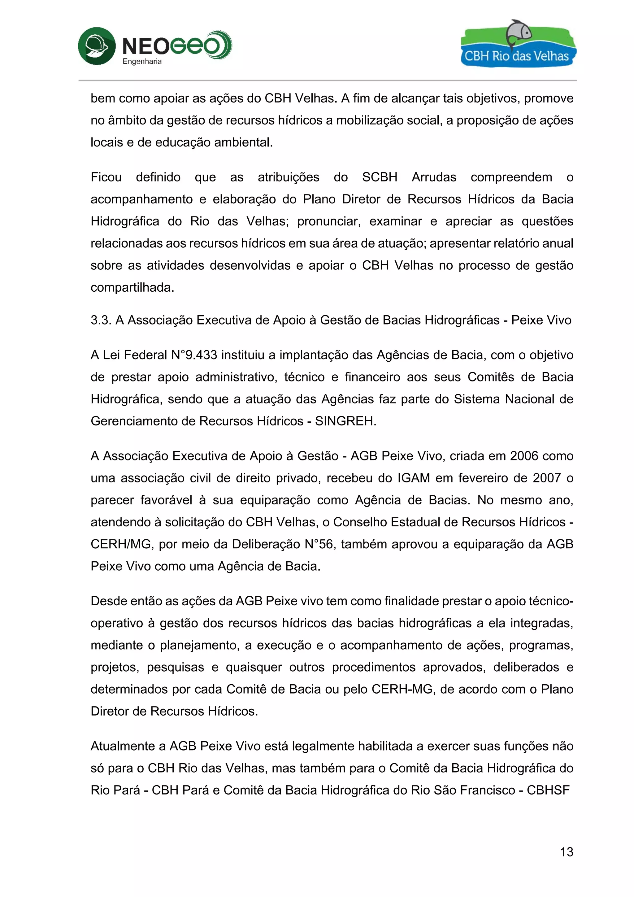 13
bem como apoiar as ações do CBH Velhas. A fim de alcançar tais objetivos, promove
no âmbito da gestão de recursos hídricos a mobilização social, a proposição de ações
locais e de educação ambiental.
Ficou definido que as atribuições do SCBH Arrudas compreendem o
acompanhamento e elaboração do Plano Diretor de Recursos Hídricos da Bacia
Hidrográfica do Rio das Velhas; pronunciar, examinar e apreciar as questões
relacionadas aos recursos hídricos em sua área de atuação; apresentar relatório anual
sobre as atividades desenvolvidas e apoiar o CBH Velhas no processo de gestão
compartilhada.
3.3. A Associação Executiva de Apoio à Gestão de Bacias Hidrográficas - Peixe Vivo
A Lei Federal N°9.433 instituiu a implantação das Agências de Bacia, com o objetivo
de prestar apoio administrativo, técnico e financeiro aos seus Comitês de Bacia
Hidrográfica, sendo que a atuação das Agências faz parte do Sistema Nacional de
Gerenciamento de Recursos Hídricos - SINGREH.
A Associação Executiva de Apoio à Gestão - AGB Peixe Vivo, criada em 2006 como
uma associação civil de direito privado, recebeu do IGAM em fevereiro de 2007 o
parecer favorável à sua equiparação como Agência de Bacias. No mesmo ano,
atendendo à solicitação do CBH Velhas, o Conselho Estadual de Recursos Hídricos -
CERH/MG, por meio da Deliberação N°56, também aprovou a equiparação da AGB
Peixe Vivo como uma Agência de Bacia.
Desde então as ações da AGB Peixe vivo tem como finalidade prestar o apoio técnico-
operativo à gestão dos recursos hídricos das bacias hidrográficas a ela integradas,
mediante o planejamento, a execução e o acompanhamento de ações, programas,
projetos, pesquisas e quaisquer outros procedimentos aprovados, deliberados e
determinados por cada Comitê de Bacia ou pelo CERH-MG, de acordo com o Plano
Diretor de Recursos Hídricos.
Atualmente a AGB Peixe Vivo está legalmente habilitada a exercer suas funções não
só para o CBH Rio das Velhas, mas também para o Comitê da Bacia Hidrográfica do
Rio Pará - CBH Pará e Comitê da Bacia Hidrográfica do Rio São Francisco - CBHSF
 
