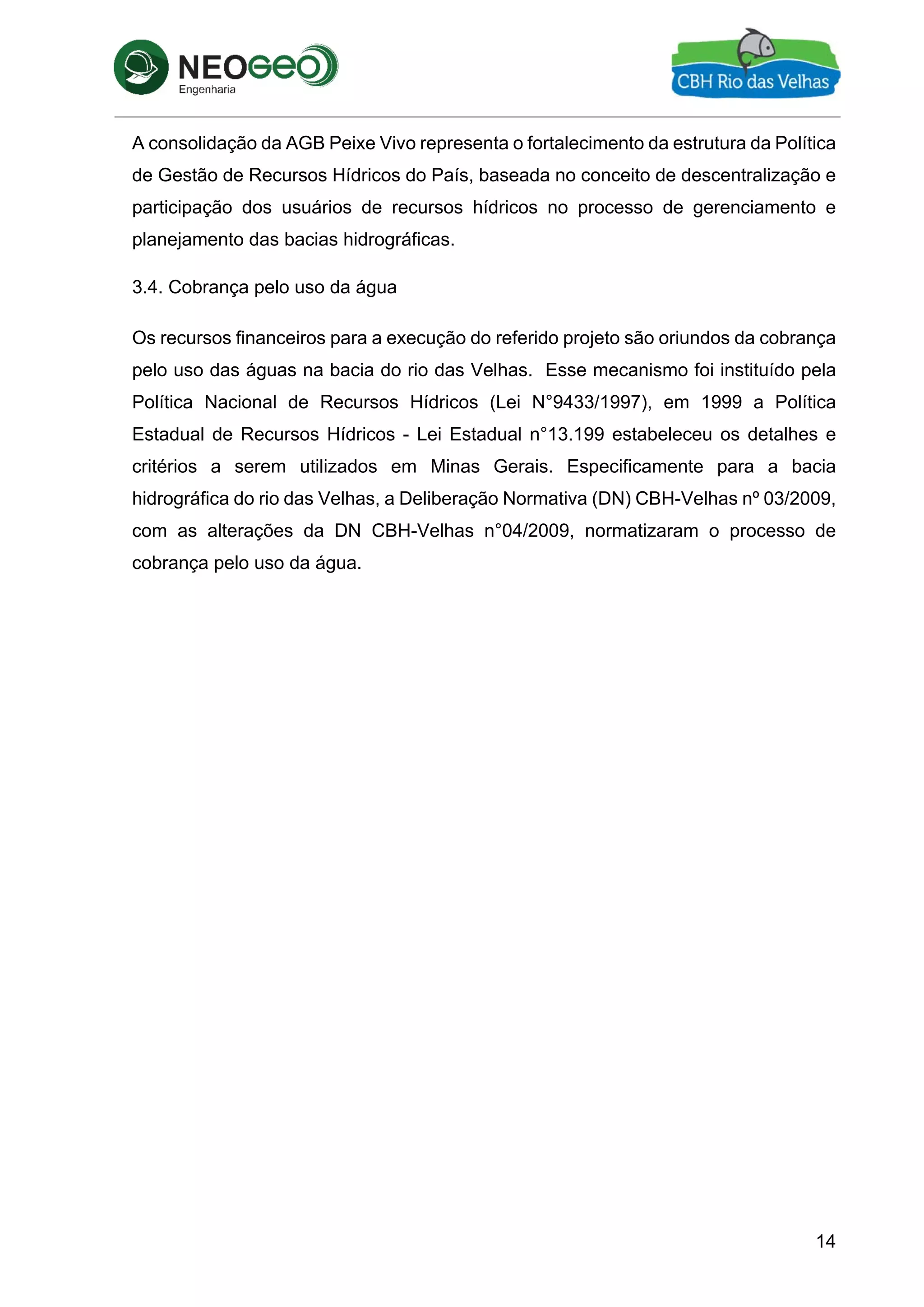 14
A consolidação da AGB Peixe Vivo representa o fortalecimento da estrutura da Política
de Gestão de Recursos Hídricos do País, baseada no conceito de descentralização e
participação dos usuários de recursos hídricos no processo de gerenciamento e
planejamento das bacias hidrográficas.
3.4. Cobrança pelo uso da água
Os recursos financeiros para a execução do referido projeto são oriundos da cobrança
pelo uso das águas na bacia do rio das Velhas. Esse mecanismo foi instituído pela
Política Nacional de Recursos Hídricos (Lei N°9433/1997), em 1999 a Política
Estadual de Recursos Hídricos - Lei Estadual n°13.199 estabeleceu os detalhes e
critérios a serem utilizados em Minas Gerais. Especificamente para a bacia
hidrográfica do rio das Velhas, a Deliberação Normativa (DN) CBH-Velhas nº 03/2009,
com as alterações da DN CBH-Velhas n°04/2009, normatizaram o processo de
cobrança pelo uso da água.
 