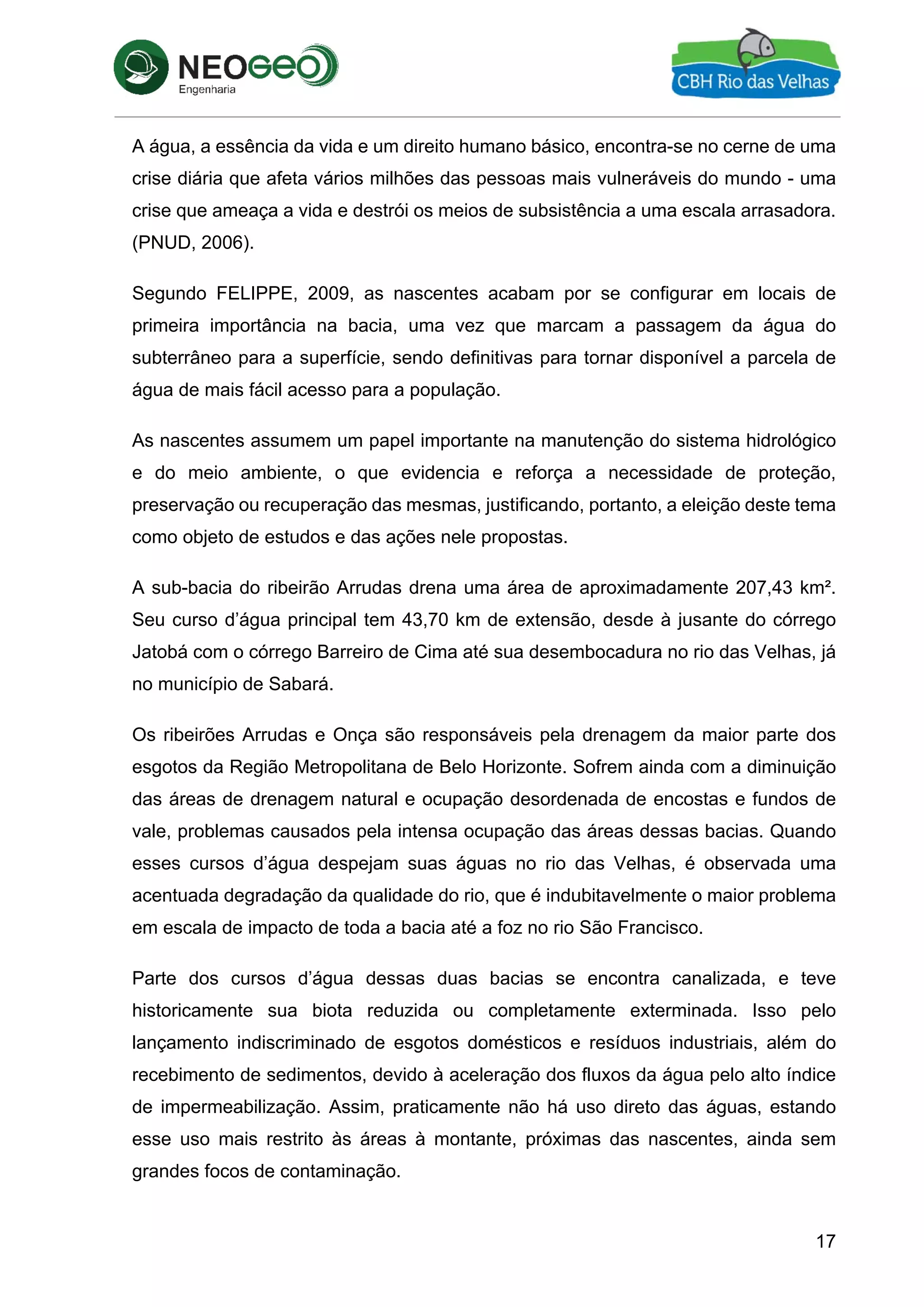 17
A água, a essência da vida e um direito humano básico, encontra-se no cerne de uma
crise diária que afeta vários milhões das pessoas mais vulneráveis do mundo - uma
crise que ameaça a vida e destrói os meios de subsistência a uma escala arrasadora.
(PNUD, 2006).
Segundo FELIPPE, 2009, as nascentes acabam por se configurar em locais de
primeira importância na bacia, uma vez que marcam a passagem da água do
subterrâneo para a superfície, sendo definitivas para tornar disponível a parcela de
água de mais fácil acesso para a população.
As nascentes assumem um papel importante na manutenção do sistema hidrológico
e do meio ambiente, o que evidencia e reforça a necessidade de proteção,
preservação ou recuperação das mesmas, justificando, portanto, a eleição deste tema
como objeto de estudos e das ações nele propostas.
A sub-bacia do ribeirão Arrudas drena uma área de aproximadamente 207,43 km².
Seu curso d’água principal tem 43,70 km de extensão, desde à jusante do córrego
Jatobá com o córrego Barreiro de Cima até sua desembocadura no rio das Velhas, já
no município de Sabará.
Os ribeirões Arrudas e Onça são responsáveis pela drenagem da maior parte dos
esgotos da Região Metropolitana de Belo Horizonte. Sofrem ainda com a diminuição
das áreas de drenagem natural e ocupação desordenada de encostas e fundos de
vale, problemas causados pela intensa ocupação das áreas dessas bacias. Quando
esses cursos d’água despejam suas águas no rio das Velhas, é observada uma
acentuada degradação da qualidade do rio, que é indubitavelmente o maior problema
em escala de impacto de toda a bacia até a foz no rio São Francisco.
Parte dos cursos d’água dessas duas bacias se encontra canalizada, e teve
historicamente sua biota reduzida ou completamente exterminada. Isso pelo
lançamento indiscriminado de esgotos domésticos e resíduos industriais, além do
recebimento de sedimentos, devido à aceleração dos fluxos da água pelo alto índice
de impermeabilização. Assim, praticamente não há uso direto das águas, estando
esse uso mais restrito às áreas à montante, próximas das nascentes, ainda sem
grandes focos de contaminação.
 