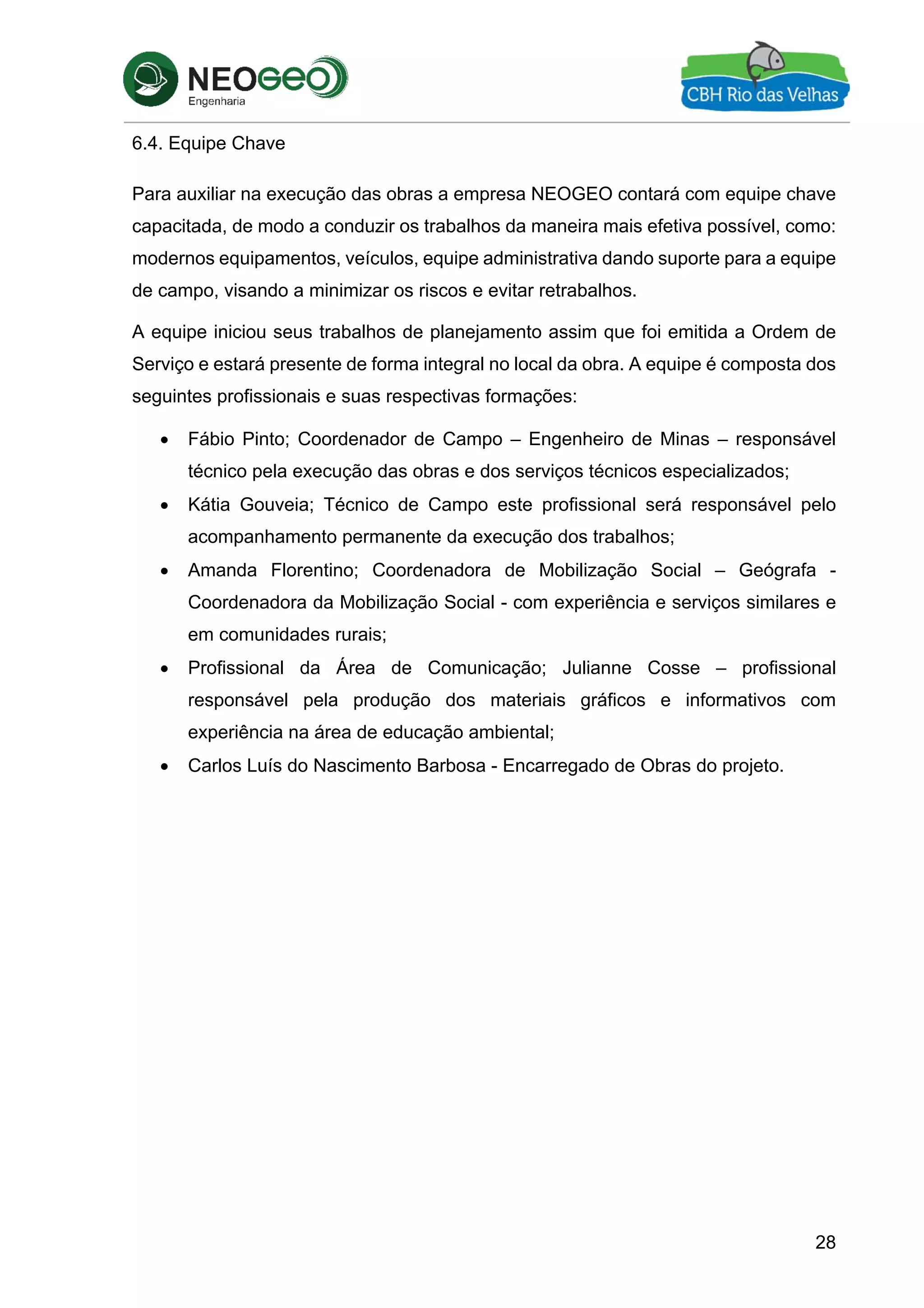 28
6.4. Equipe Chave
Para auxiliar na execução das obras a empresa NEOGEO contará com equipe chave
capacitada, de modo a conduzir os trabalhos da maneira mais efetiva possível, como:
modernos equipamentos, veículos, equipe administrativa dando suporte para a equipe
de campo, visando a minimizar os riscos e evitar retrabalhos.
A equipe iniciou seus trabalhos de planejamento assim que foi emitida a Ordem de
Serviço e estará presente de forma integral no local da obra. A equipe é composta dos
seguintes profissionais e suas respectivas formações:
 Fábio Pinto; Coordenador de Campo – Engenheiro de Minas – responsável
técnico pela execução das obras e dos serviços técnicos especializados;
 Kátia Gouveia; Técnico de Campo este profissional será responsável pelo
acompanhamento permanente da execução dos trabalhos;
 Amanda Florentino; Coordenadora de Mobilização Social – Geógrafa -
Coordenadora da Mobilização Social - com experiência e serviços similares e
em comunidades rurais;
 Profissional da Área de Comunicação; Julianne Cosse – profissional
responsável pela produção dos materiais gráficos e informativos com
experiência na área de educação ambiental;
 Carlos Luís do Nascimento Barbosa - Encarregado de Obras do projeto.
 