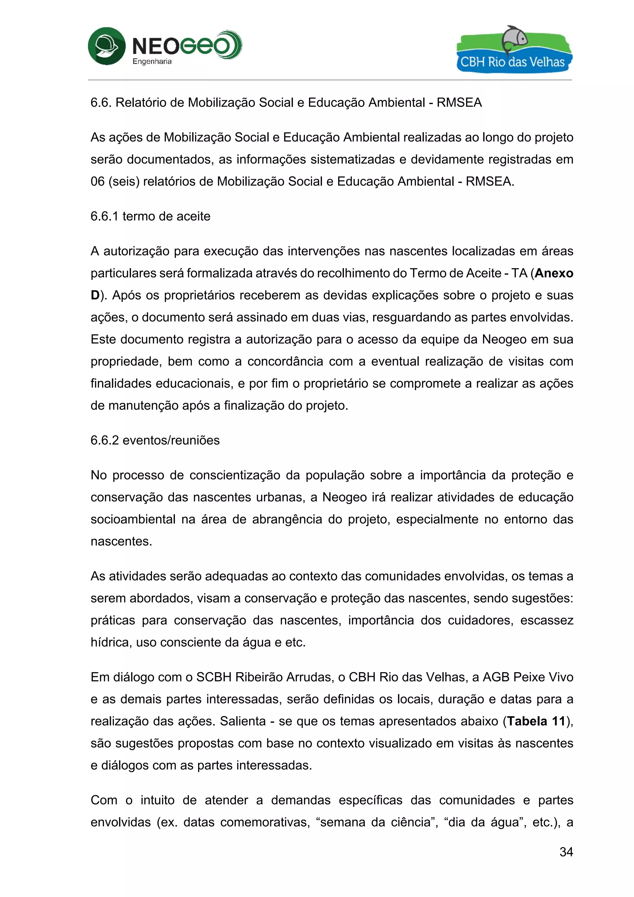 34
6.6. Relatório de Mobilização Social e Educação Ambiental - RMSEA
As ações de Mobilização Social e Educação Ambiental realizadas ao longo do projeto
serão documentados, as informações sistematizadas e devidamente registradas em
06 (seis) relatórios de Mobilização Social e Educação Ambiental - RMSEA.
6.6.1 termo de aceite
A autorização para execução das intervenções nas nascentes localizadas em áreas
particulares será formalizada através do recolhimento do Termo de Aceite - TA (Anexo
D). Após os proprietários receberem as devidas explicações sobre o projeto e suas
ações, o documento será assinado em duas vias, resguardando as partes envolvidas.
Este documento registra a autorização para o acesso da equipe da Neogeo em sua
propriedade, bem como a concordância com a eventual realização de visitas com
finalidades educacionais, e por fim o proprietário se compromete a realizar as ações
de manutenção após a finalização do projeto.
6.6.2 eventos/reuniões
No processo de conscientização da população sobre a importância da proteção e
conservação das nascentes urbanas, a Neogeo irá realizar atividades de educação
socioambiental na área de abrangência do projeto, especialmente no entorno das
nascentes.
As atividades serão adequadas ao contexto das comunidades envolvidas, os temas a
serem abordados, visam a conservação e proteção das nascentes, sendo sugestões:
práticas para conservação das nascentes, importância dos cuidadores, escassez
hídrica, uso consciente da água e etc.
Em diálogo com o SCBH Ribeirão Arrudas, o CBH Rio das Velhas, a AGB Peixe Vivo
e as demais partes interessadas, serão definidas os locais, duração e datas para a
realização das ações. Salienta - se que os temas apresentados abaixo (Tabela 11),
são sugestões propostas com base no contexto visualizado em visitas às nascentes
e diálogos com as partes interessadas.
Com o intuito de atender a demandas específicas das comunidades e partes
envolvidas (ex. datas comemorativas, “semana da ciência”, “dia da água”, etc.), a
 