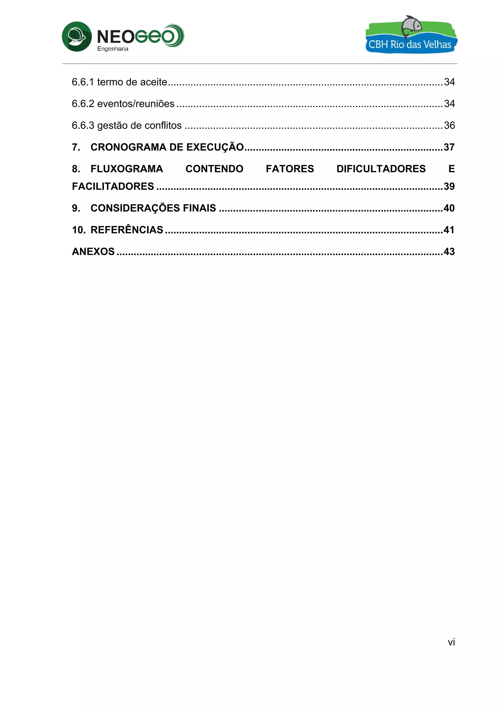 vi
6.6.1 termo de aceite.................................................................................................34 
6.6.2 eventos/reuniões ..............................................................................................34 
6.6.3 gestão de conflitos ...........................................................................................36 
7.  CRONOGRAMA DE EXECUÇÃO......................................................................37 
8.  FLUXOGRAMA CONTENDO FATORES DIFICULTADORES E
FACILITADORES .....................................................................................................39 
9.  CONSIDERAÇÕES FINAIS ...............................................................................40 
10.  REFERÊNCIAS..................................................................................................41 
ANEXOS ...................................................................................................................43 
 