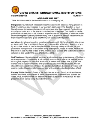 VIDYA BHARTI EDUCATIONAL INSTITUTIONS
SCIENCE NOTES CLASS 7TH
ACID, BASE AND SALT
There are many uses of neutralization reaction in everyday life.
Indigestion: Our stomach releases hydrochloric acid to kill bacteria; if any; present in
food. Hydrochloric acid released in our stomach also helps in the digestion of food.
Sometime our stomach produces more hydrochloric acid than required. Production of
more hydrochloric acid in the stomach manifests as indigestion. This condition can be
painful and causes pain in the stomach. To get rid of such symptoms, a medicine made
of milk of magnesia (a base) is taken orally. Milk of magnesia, being a base neutralizes
the hydrochloric acid and gives relief from pain because of indigestion.
Ant sting: Ant sting or bee sting contains methanoic acid. Methanoic acid is also known
as formic acid. Bee or ant injects formic acid into our skin, while biting. Injection of acid
by ant or bee results in pain at the place of bite. Rubbing baking soda over the skin
gives relief from pain due to ant or bee sting. Baking soda, which is a base, neutralizes
the effect of acid injected by bee or ant. Another base, such as zinc carbonate (Calamite
solution) is also used in the case of ant or bee sting.
Soil Treatment: Sometimes soil becomes acidic or basic due to excess use of fertilizers
or wrong method of harvesting. Acidic or basic nature of soil affects the yield as plants
do not grow properly on such soil. Acidic soil is treated with slaked lime or quick lime.
Slaked lime (Calcium hydroxide) and quick lime (Calcium oxide) are bases. Use of
slaked lime or quick lime neutralizes the acidic nature of soil. Basic soil is treated with
organic matter. Organic matter releases acid and neutralizes the basic nature of soil.
Factory Waste: Wastes of most of the factories are acidic. If such acidic wastes are
flushed into rivers, acid present in them kills the aquatic organisms and pollutes the
water. Thus, factory wastes are treated with basic substances to neutralize the acid
present in them before being flushed in the river.
CONTACT: 9654089891, 9811083910, 9953898004
HEAD OFFICE: 131/12 KRISHNA COLONY, STREET NO 4, NEAR SHIV MANDIR, GURGAON
 