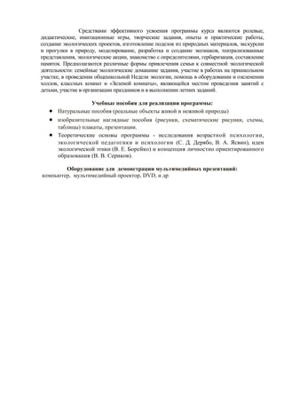 Средствами эффективного усвоения программы курса являются ролевые,
дидактические, имитационные игры, творческие задания, опыты и практические работы,
создание экологических проектов, изготовление поделок из природных материалов, экскурсии
и прогулки в природу, моделирование, разработка и создание экознаков, театрализованные
представления, экологические акции, знакомство с определителями, гербаризация, составление
памяток. Предполагаются различные формы привлечения семьи к совместной экологической
деятельности: семейные экологические домашние задания, участие в работах на пришкольном
участке, в проведении общешкольной Недели экологии, помощь в оборудовании и озеленении
холлов, классных комнат и «Зеленой комнаты», являющейся местом проведения занятий с
детьми, участие в организации праздников и в выполнении летних заданий.
Учебные пособия для реализации программы:
• Натуральные пособия (реальные объекты живой и неживой природы)
• изобразительные наглядные пособия (рисунки, схематические рисунки, схемы,
таблицы) плакаты, презентации.
• Теоретические основы программы - исследования возрастной психологии,
экологической педагогики и психологии (С. Д. Дерябо, В. А. Ясвин), идеи
экологической этики (В. Е. Борейко) и концепция личностно ориентированного
образования (В. В. Сериков).
Оборудование для демонстрации мультимедийных презентаций:
компьютер, мультимедийный проектор, DVD, и др
 