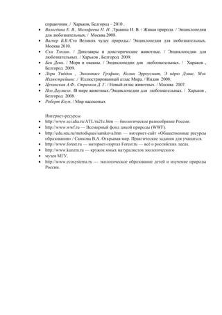 справочник ./ Харьков, Белгород – 2010 .
• Вологдина Е. В., Малофеева Н. Н. ,Травина И. В. / Живая природа. / Энциклопедии
для любознательных. / Москва 2008.
• Вагнер Б.Б./Сто Великих чудес природы./ Энциклопедии для любознательных.
Москва 2010.
• Сэм Тэплин. / Динозавры и доисторические животные. / Энциклопедии для
любознательных. / Харьков , Белгород 2009.
• Бен Денн. / Моря и океаны. / Энциклопедии для любознательных. / Харьков ,
Белгород 2009.
• Лори Уиддон , Энкомпасс Грэфикс, Колин Эрроусмит, Э ндрю Дэвис, Мэн
Иллюстрейшнс ./ Иллюстрированный атлас Мира. / Индия 2008.
• Цеханская А.Ф., Стренков Д. Г. / Новый атлас животных. / Москва 2007.
• Пол Даузвелл. /В мире животных./Энциклопедии для любознательных. / Харьков ,
Белгород 2008.
• Роберт Коуп. / Мир насекомых
Интернет-ресурсы
• http://www.sci.aha.ru/ATL/ra21c.htm — биологическое разнообразие России.
• http://www.wwf.ru — Всемирный фонд дикой природы (WWF).
• http://edu.seu.ru/metodiques/samkova.htm — интернет-сайт «Общественные ресурсы
образования» / Самкова В.А. Открывая мир. Практические задания для учащихся.
• http://www.forest.ru — интернет-портал Forest.ru — всё о российских лесах.
• http://www.kunzm.ru — кружок юных натуралистов зоологического
• музея МГУ.
• http://www.ecosystema.ru — экологическое образование детей и изучение природы
России.
 