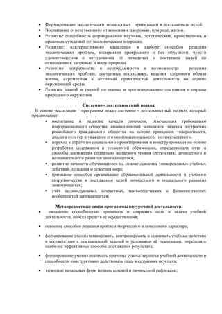 • Формирование экологически ценностных ориентации в деятельности детей.
• Воспитание ответственного отношения к здоровью, природе, жизни.
• Развитие способности формирования научных, эстетических, нравственных и
правовых суждений по экологическим вопросам.
• Развитие: альтернативного мышления в выборе способов решения
экологических проблем, восприятия прекрасного и без образного, чувств
удовлетворения и негодования от поведения и поступков людей по
отношению к здоровью и миру природы.
• Развитие потребности в необходимости и возможности решения
экологических проблем, доступных школьнику, ведения здорового образа
жизни, стремления к активной практической деятельности по охране
окружающей среды.
• Развитие знаний и умений по оценке и прогнозированию состояния и охраны
природного окружения.
Системно - деятельностный подход.
В основе реализации программы лежит системно - деятельностный подход, который
предполагает:
• воспитание и развитие качеств личности, отвечающих требованиям
информационного общества, инновационной экономики, задачам построения
российского гражданского общества на основе принципов толерантности,
диалога культур и уважения его многонационального, поликультурного.
• переход к стратегии социального проектирования и конструирования на основе
разработки содержания и технологий образования, определяющих пути и
способы достижения социально желаемого уровня (результата) личностного и
познавательного развития занимающегося;
• развитие личности обучающегося на основе освоения универсальных учебных
действий, познания и освоения мира;
• признание способов организации образовательной деятельности и учебного
сотрудничества в достижении целей личностного и социального развития
занимающихся;
• учёт индивидуальных возрастных, психологических и физиологических
особенностей занимающихся;
Метапредметные связи программы внеурочной деятельности.
• овладение способностью принимать и сохранять цели и задачи учебной
деятельности, поиска средств её осуществления;
• освоение способов решения проблем творческого и поискового характера;
• формирование умения планировать, контролировать и оценивать учебные действия
в соответствии с поставленной задачей и условиями её реализации; определять
наиболее эффективные способы достижения результата;
• формирование умения понимать причины успеха/неуспеха учебной деятельности и
способности конструктивно действовать даже в ситуациях неуспеха;
• освоение начальных форм познавательной и личностной рефлексии;
 