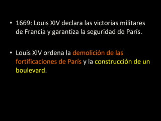 • 1669: Louis XIV declara las victorias militares
de Francia y garantiza la seguridad de París.
• Louis XIV ordena la demolición de las
fortificaciones de París y la construcción de un
boulevard.
 