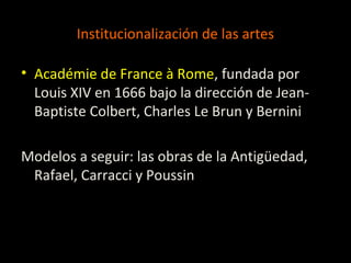 Institucionalización de las artes
• Académie de France à Rome, fundada por
Louis XIV en 1666 bajo la dirección de Jean-
Baptiste Colbert, Charles Le Brun y Bernini
Modelos a seguir: las obras de la Antigüedad,
Rafael, Carracci y Poussin
 