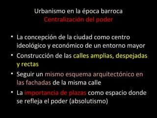 Urbanismo en la época barroca
Centralización del poder
• La concepción de la ciudad como centro
ideológico y económico de un entorno mayor
• Construcción de las calles amplias, despejadas
y rectas
• Seguir un mismo esquema arquitectónico en
las fachadas de la misma calle
• La importancia de plazas como espacio donde
se refleja el poder (absolutismo)
 