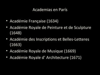 Academias en París
• Académie Française (1634)
• Académie Royale de Peinture et de Sculpture
(1648)
• Académie des Inscriptions et Belles-Letteres
(1663)
• Académie Royale de Musique (1669)
• Académie Royale d’ Architecture (1671)
 