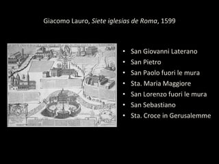 Giacomo Lauro, Siete iglesias de Roma, 1599
• San Giovanni Laterano
• San Pietro
• San Paolo fuori le mura
• Sta. Maria Maggiore
• San Lorenzo fuori le mura
• San Sebastiano
• Sta. Croce in Gerusalemme
 